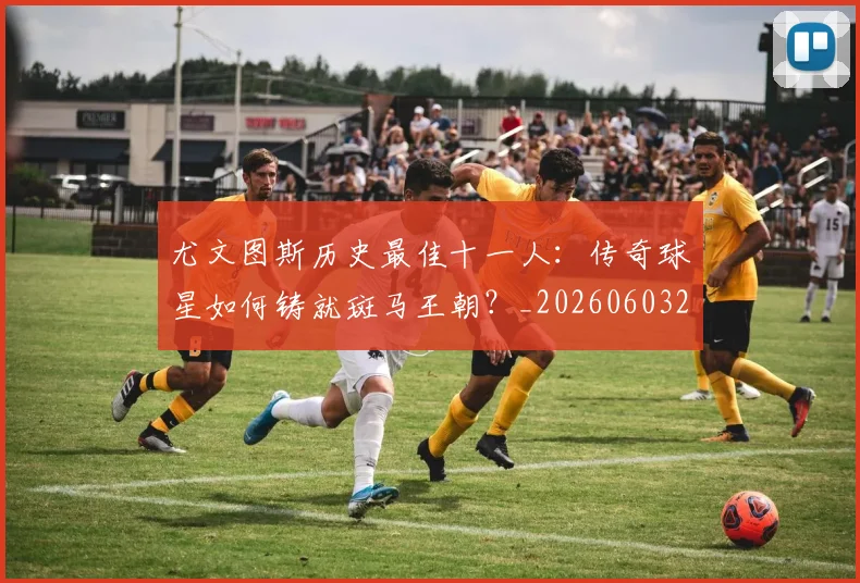 尤文图斯历史最佳十一人:传奇球星如何铸就斑马王朝?_20260603222032_20260703233849_20260722151310