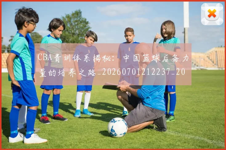 CBA青训体系揭秘:中国篮球后备力量的培养之路_20260701212237_20260712050649