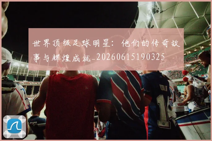 世界顶级足球明星:他们的传奇故事与辉煌成就_20260615190325