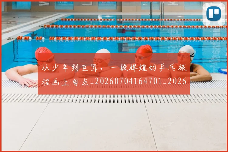 从少年到巨匠,一段辉煌的乒乓旅程画上句点_20260704164701_20260718001059