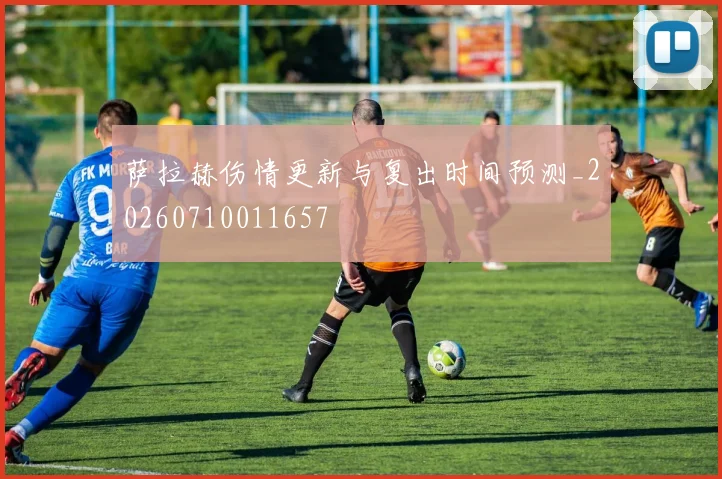 萨拉赫伤情更新与复出时间预测_20260710011657