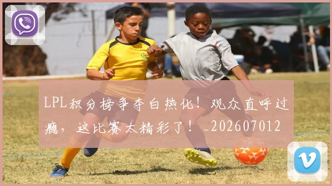 LPL积分榜争夺白热化!观众直呼过瘾,这比赛太精彩了!_20260701214725_20260714203248