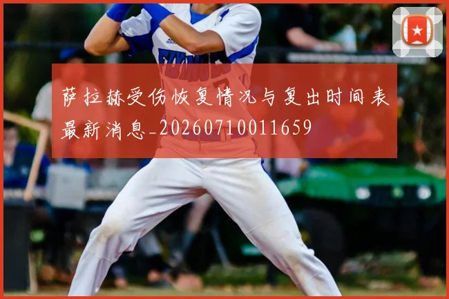 萨拉赫受伤恢复情况与复出时间表最新消息_20260710011659