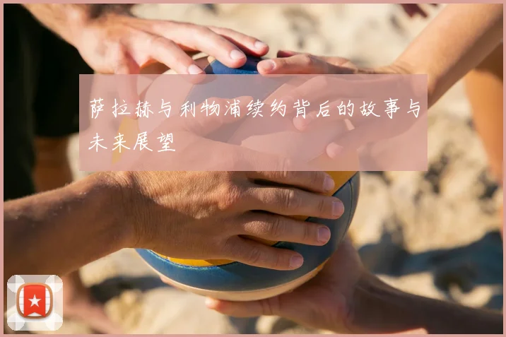 萨拉赫与利物浦续约背后的故事与未来展望