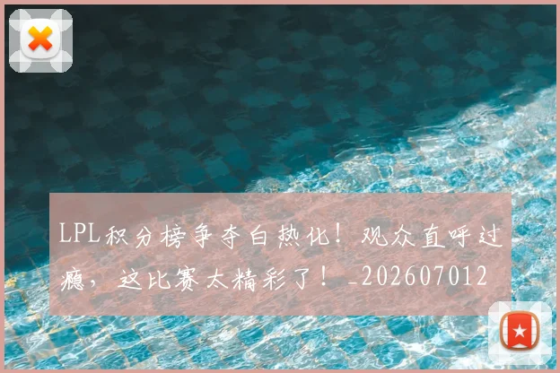 LPL积分榜争夺白热化!观众直呼过瘾,这比赛太精彩了!_20260701214725_20260714203248