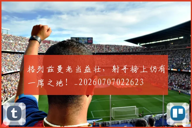 格列兹曼老当益壮，射手榜上仍有一席之地！_20260707022623